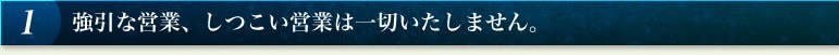 1 強引な営業、しつこい営業は一切いたしません。