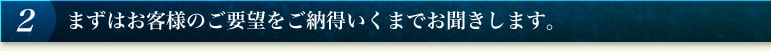 2 まずはお客様のご要望をご納得いくまでお聞きします。