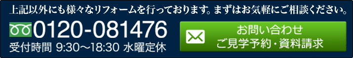 上記以外にも様々なリフォームを行っております。まずはお気軽にご相談ください。 0120-081476 受付時間 9:30～18:30 水曜定休