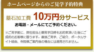 ホームページからのご見学予約特典 墓石加工費 10万円分サービス お電話・メールにてご予約ください。 ※ご見学前に、弊社担当と御見学日時をお約束頂いた後にご成約のお客様に限ります。直接ご見学、ご紹介、ポータルサイト経由、寺院様ご案内後の場合には適用されません。