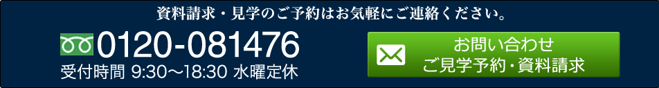 資料請求・見学のご予約はお気軽にご連絡ください。 0120-081476 受付時間 9:30～18:30 水曜定休