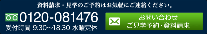 資料請求・見学のご予約はお気軽にご連絡ください。 0120-081476 受付時間 9:30～18:30 水曜定休 お問い合わせ ご見学予約・資料請求